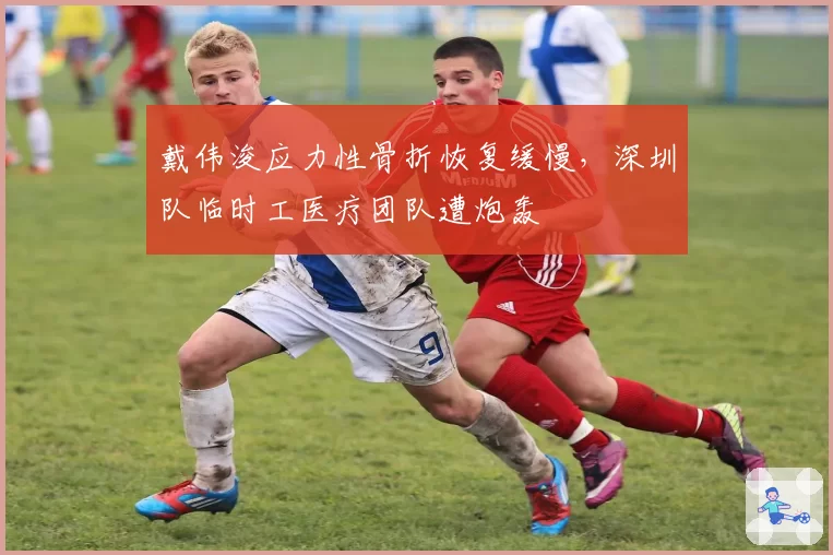 戴伟浚应力性骨折恢复缓慢，深圳队临时工医疗团队遭炮轰