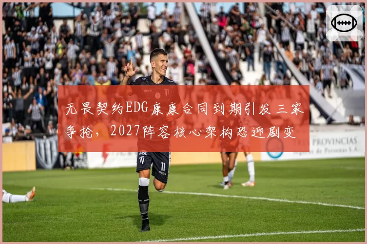 无畏契约EDG康康合同到期引发三家争抢，2027阵容核心架构恐迎剧变
