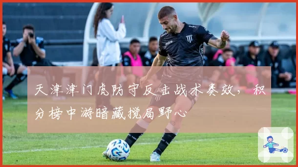 天津津门虎防守反击战术奏效，积分榜中游暗藏搅局野心