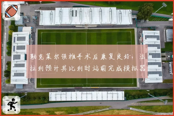 勒克莱尔颈椎手术后康复良好，法拉利预计其比利时站前完成模拟器测试