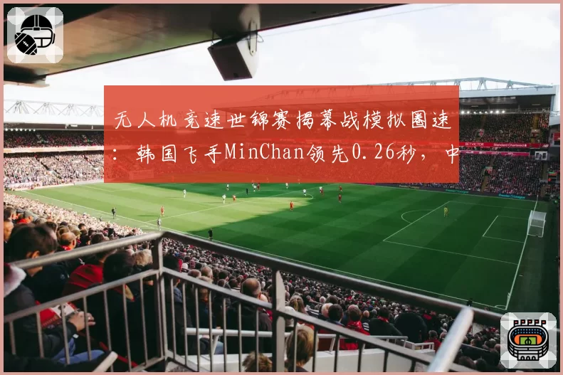 无人机竞速世锦赛揭幕战模拟圈速：韩国飞手MinChan领先0.26秒，中国小将刘海燕跟飞策略待验证