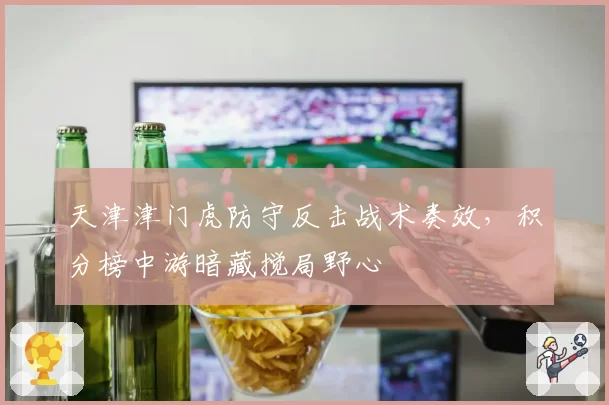 天津津门虎防守反击战术奏效，积分榜中游暗藏搅局野心