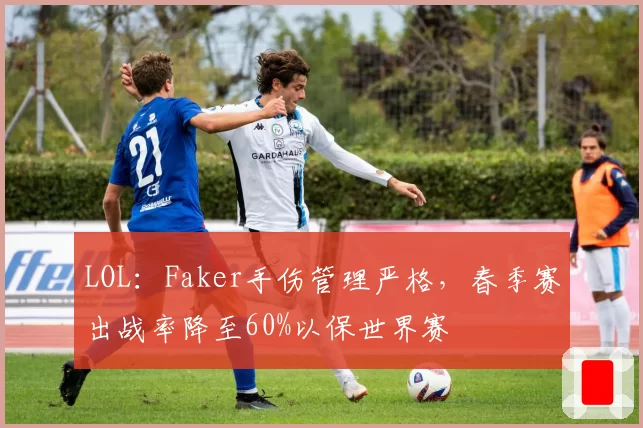LOL：Faker手伤管理严格，春季赛出战率降至60%以保世界赛