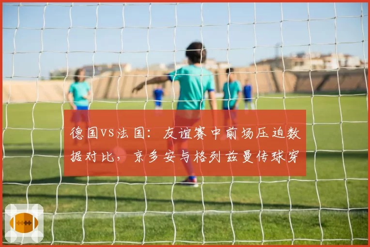 德国vs法国：友谊赛中前场压迫数据对比，京多安与格列兹曼传球穿透力较量