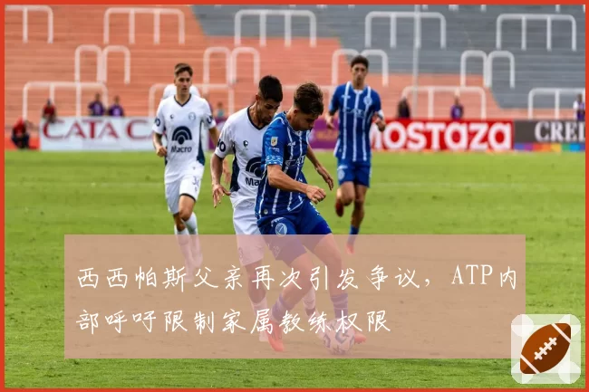 西西帕斯父亲再次引发争议,ATP内部呼吁限制家属教练权限