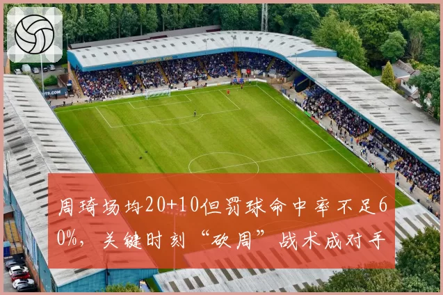 周琦场均20+10但罚球命中率不足60%，关键时刻“砍周”战术成对手突破口