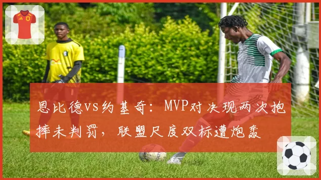 恩比德vs约基奇：MVP对决现两次抱摔未判罚，联盟尺度双标遭炮轰