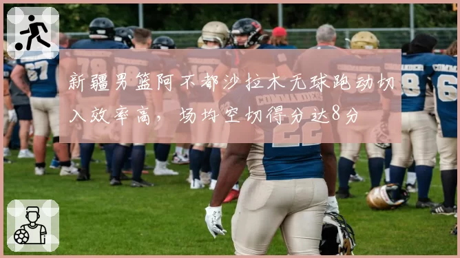 新疆男篮阿不都沙拉木无球跑动切入效率高,场均空切得分达8分