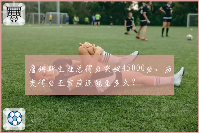 詹姆斯生涯总得分突破45000分，历史得分王宝座还能坐多久？