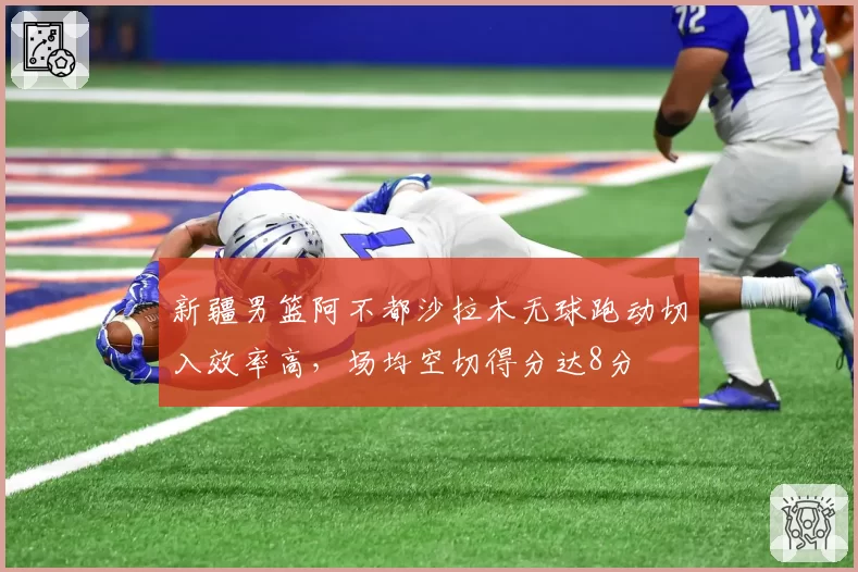新疆男篮阿不都沙拉木无球跑动切入效率高，场均空切得分达8分