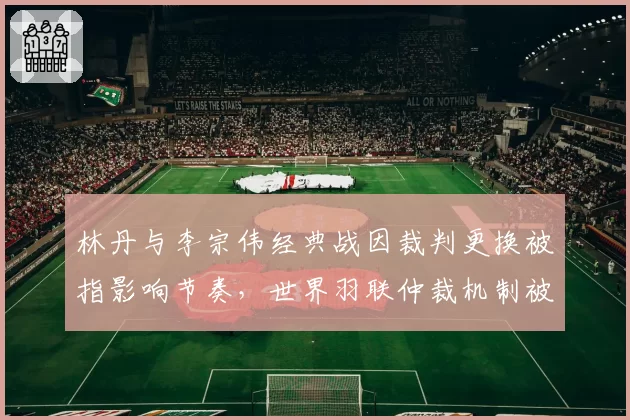 林丹与李宗伟经典战因裁判更换被指影响节奏，世界羽联仲裁机制被批僵化