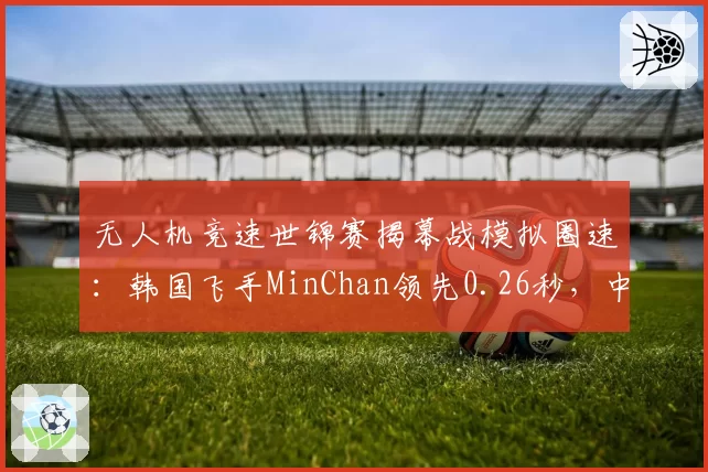 无人机竞速世锦赛揭幕战模拟圈速：韩国飞手MinChan领先0.26秒，中国小将刘海燕跟飞策略待验证