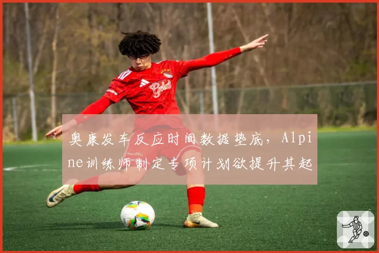 奥康发车反应时间数据垫底，Alpine训练师制定专项计划欲提升其起步表现