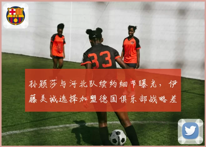 孙颖莎与河北队续约细节曝光，伊藤美诚选择加盟德国俱乐部战略差异明显