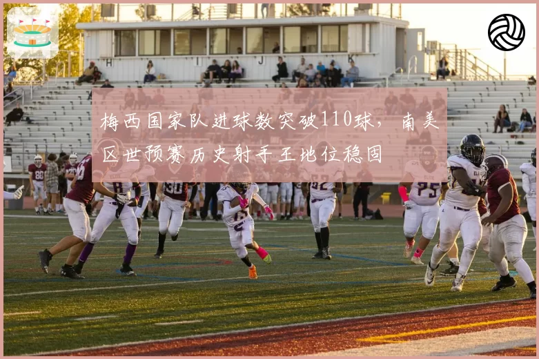 梅西国家队进球数突破110球,南美区世预赛历史射手王地位稳固