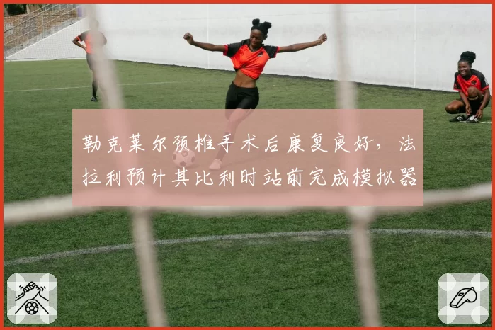 勒克莱尔颈椎手术后康复良好，法拉利预计其比利时站前完成模拟器测试
