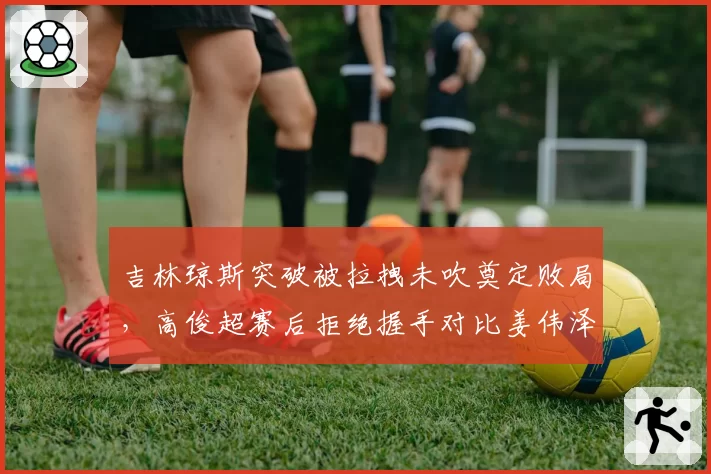 吉林琼斯突破被拉拽未吹奠定败局，高俊超赛后拒绝握手对比姜伟泽怒踹广告牌__br_