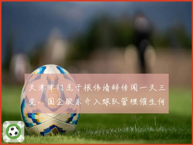 天津津门虎于根伟请辞传闻一天三变，国企股东介入球队管理催生何种变局？