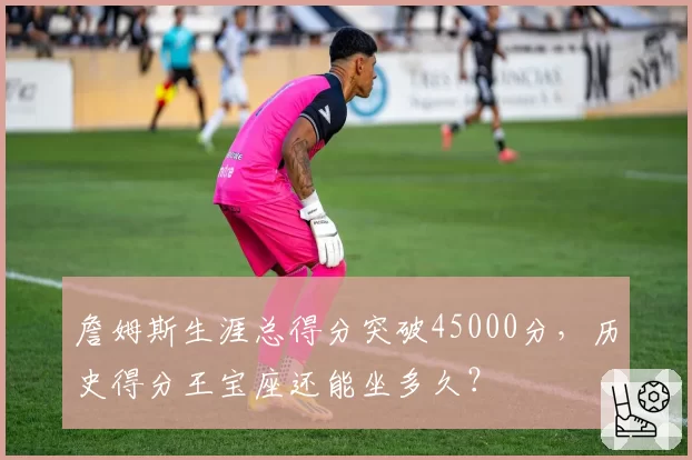 詹姆斯生涯总得分突破45000分,历史得分王宝座还能坐多久?