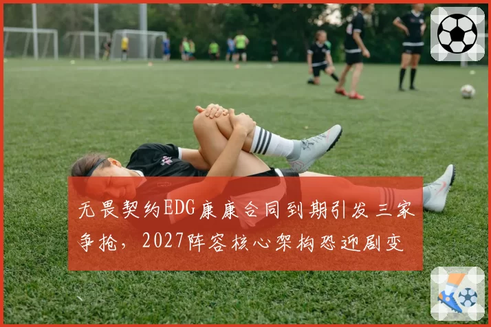 无畏契约EDG康康合同到期引发三家争抢，2027阵容核心架构恐迎剧变