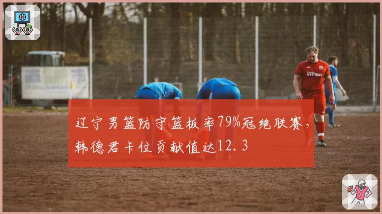 辽宁男篮防守篮板率79%冠绝联赛，韩德君卡位贡献值达12.3