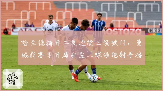 哈兰德梅开二度连续三场破门，曼城新赛季开局狂轰11球领跑射手榜