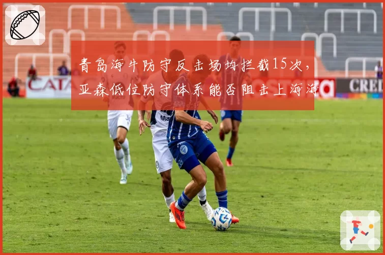 青岛海牛防守反击场均拦截15次，亚森低位防守体系能否阻击上海海港攻势？