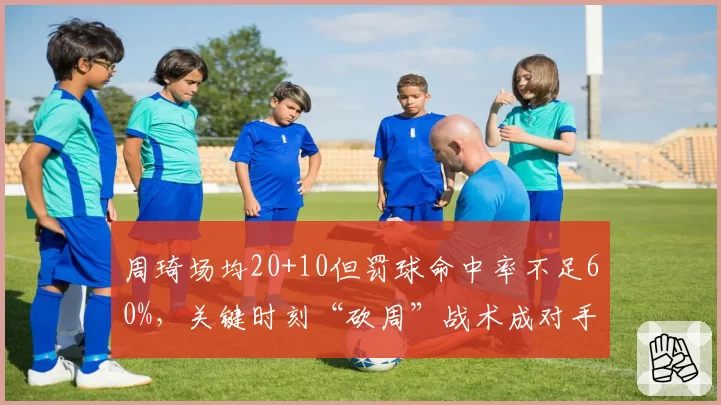 周琦场均20+10但罚球命中率不足60%，关键时刻“砍周”战术成对手突破口