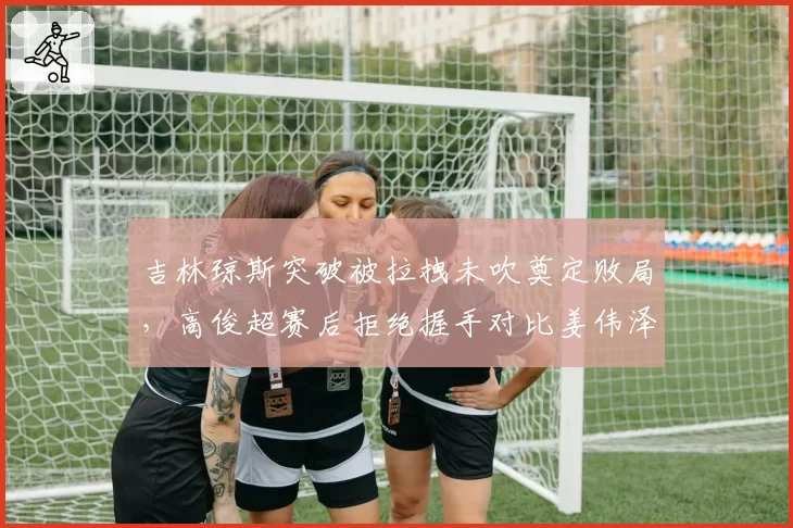 吉林琼斯突破被拉拽未吹奠定败局，高俊超赛后拒绝握手对比姜伟泽怒踹广告牌__br_