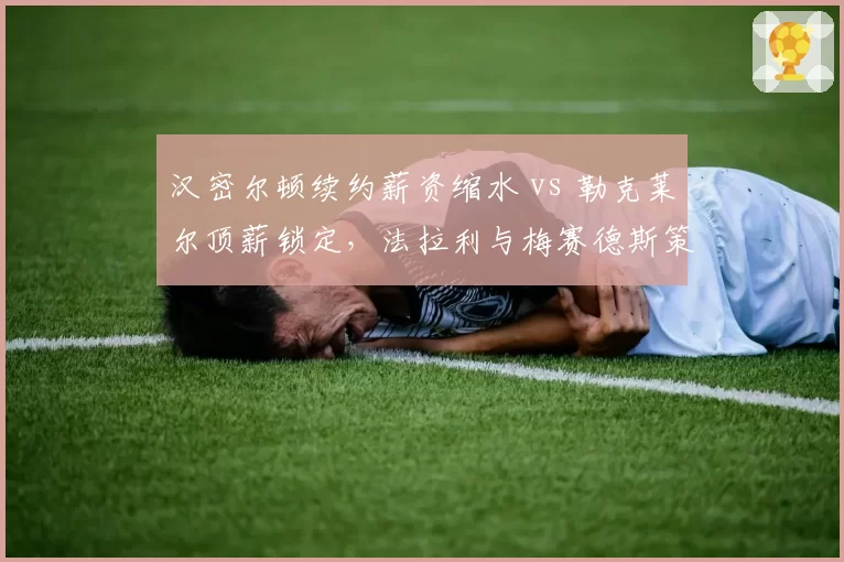汉密尔顿续约薪资缩水 vs 勒克莱尔顶薪锁定,法拉利与梅赛德斯策略对比