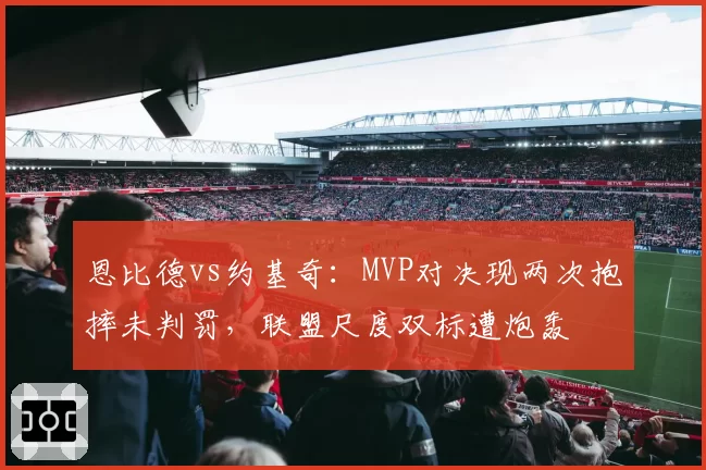 恩比德vs约基奇：MVP对决现两次抱摔未判罚，联盟尺度双标遭炮轰