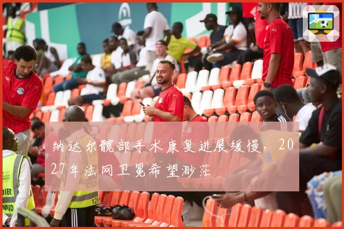 纳达尔髋部手术康复进展缓慢，2027年法网卫冕希望渺茫