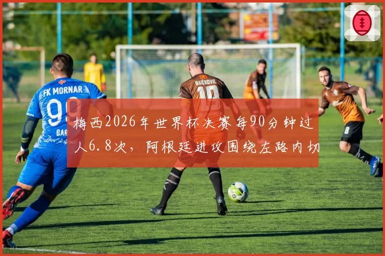 梅西2026年世界杯决赛每90分钟过人6.8次，阿根廷进攻围绕左路内切展开