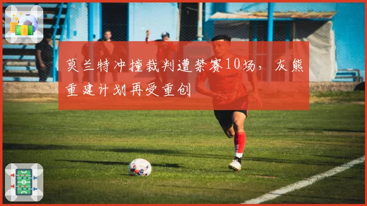 莫兰特冲撞裁判遭禁赛10场，灰熊重建计划再受重创