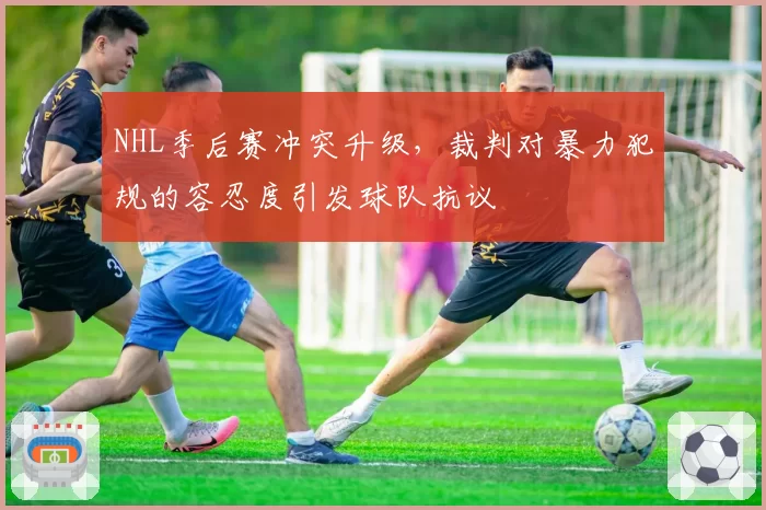 NHL季后赛冲突升级，裁判对暴力犯规的容忍度引发球队抗议