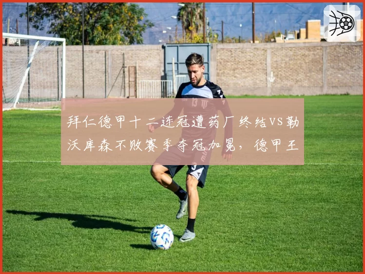 拜仁德甲十二连冠遭药厂终结vs勒沃库森不败赛季夺冠加冕，德甲王朝更迭背后的必然与偶然