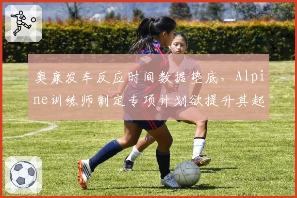 奥康发车反应时间数据垫底，Alpine训练师制定专项计划欲提升其起步表现