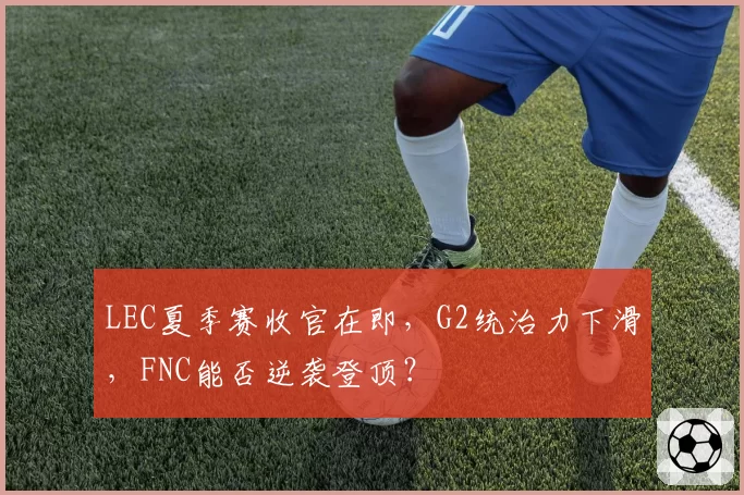 LEC夏季赛收官在即，G2统治力下滑，FNC能否逆袭登顶？