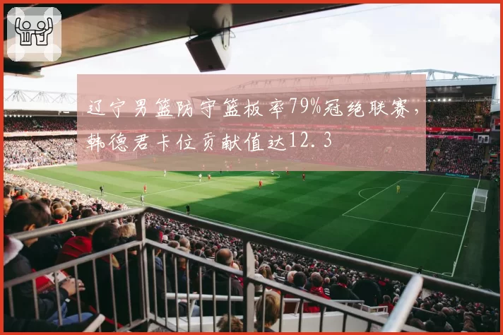 辽宁男篮防守篮板率79%冠绝联赛，韩德君卡位贡献值达12.3